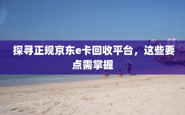  探寻正规京东e卡回收平台，这些要点需掌握