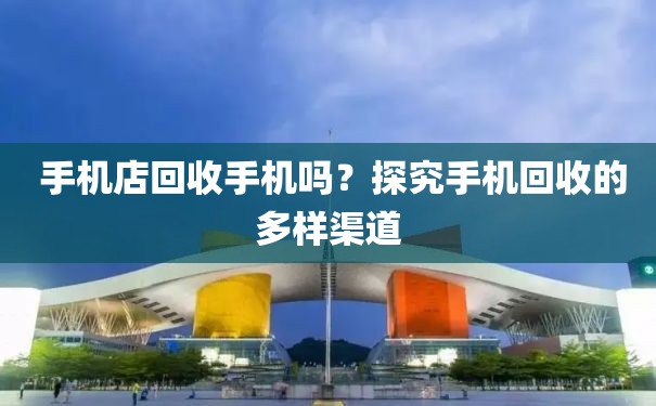  手机店回收手机吗？探究手机回收的多样渠道