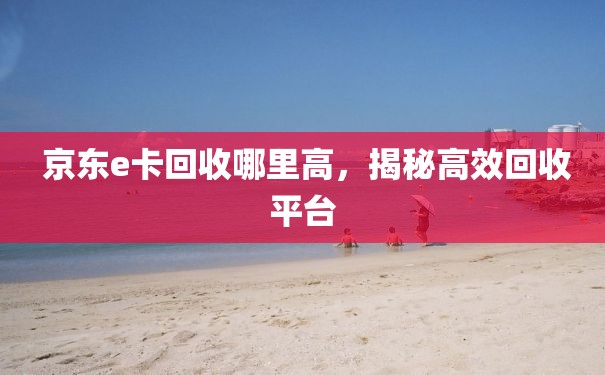  京东e卡回收哪里高，揭秘高效回收平台