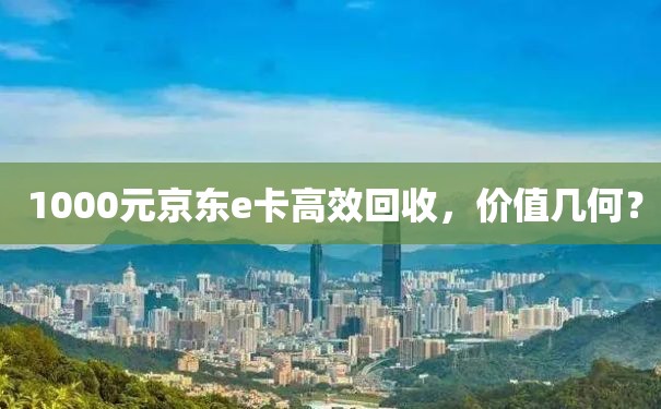  1000元京东e卡高效回收，价值几何？