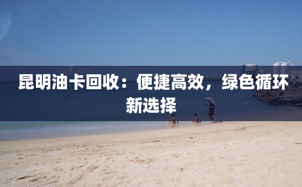  昆明油卡回收：便捷高效，绿色循环新选择
