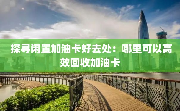  探寻闲置加油卡好去处：哪里可以高效回收加油卡