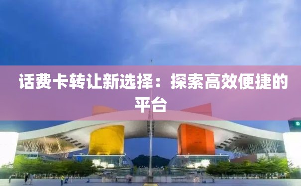  话费卡转让新选择：探索高效便捷的平台