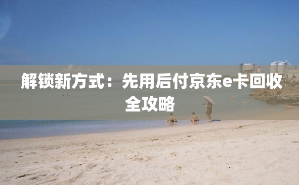  解锁新方式：先用后付京东e卡回收全攻略