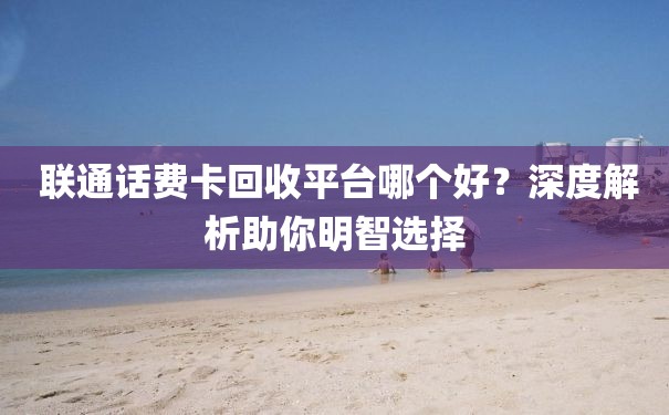  联通话费卡回收平台哪个好？深度解析助你明智选择