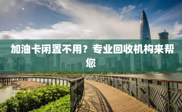  加油卡闲置不用？专业回收机构来帮您