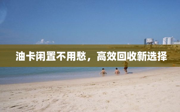  油卡闲置不用愁，高效回收新选择
