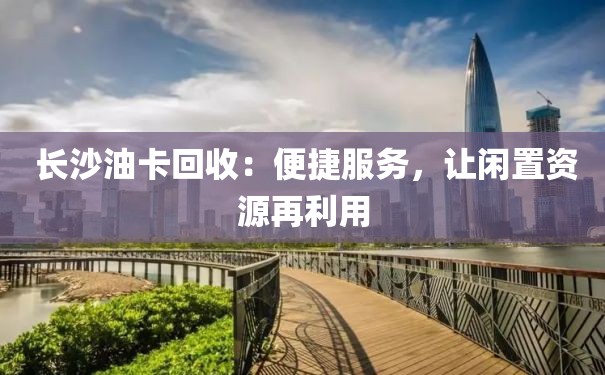  长沙油卡回收：便捷服务，让闲置资源再利用